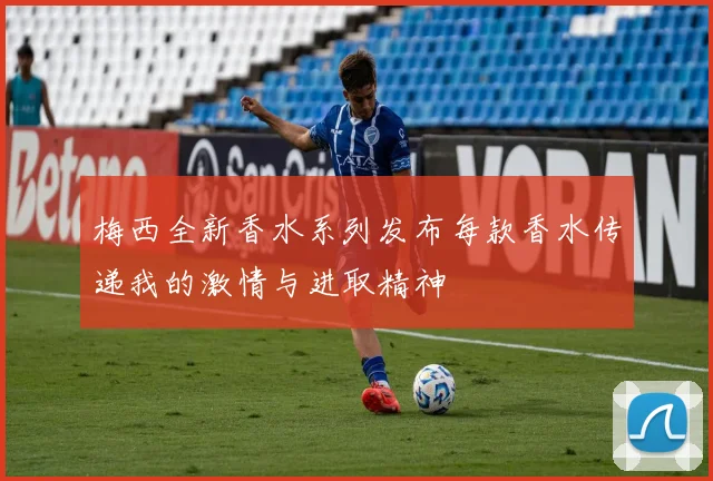 梅西全新香水系列发布每款香水传递我的激情与进取精神