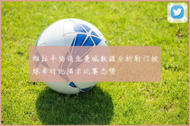 维拉半场领先曼城数据分析射门控球率对比揭示比赛态势