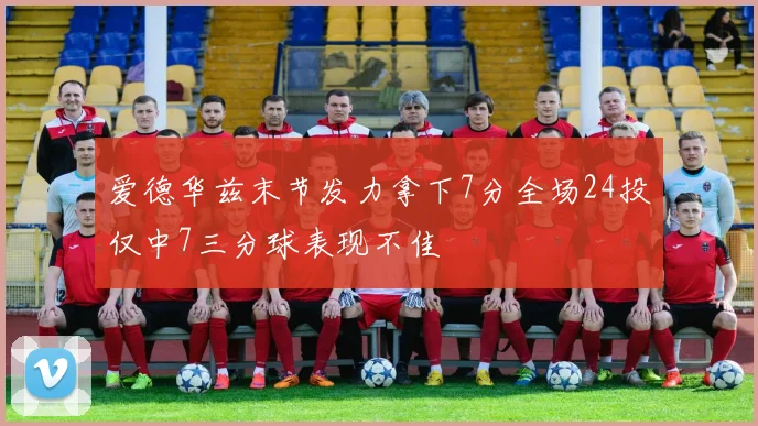 爱德华兹末节发力拿下7分全场24投仅中7三分球表现不佳