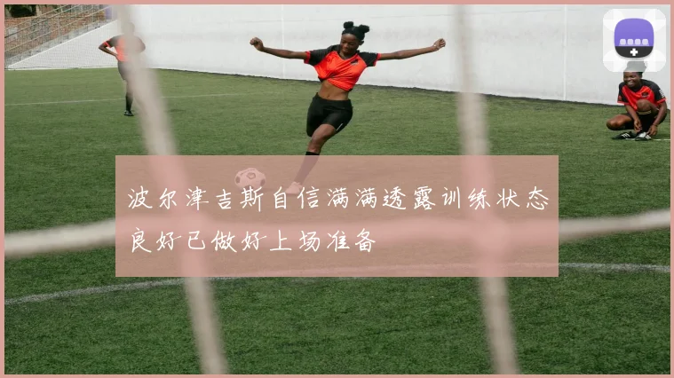 波尔津吉斯自信满满透露训练状态良好已做好上场准备