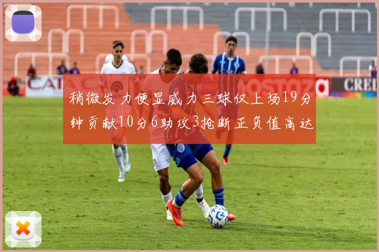 稍微发力便显威力三球仅上场19分钟贡献10分6助攻3抢断正负值高达22