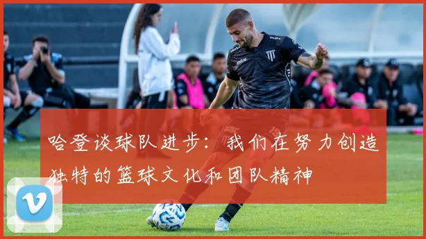 哈登谈球队进步：我们在努力创造独特的篮球文化和团队精神