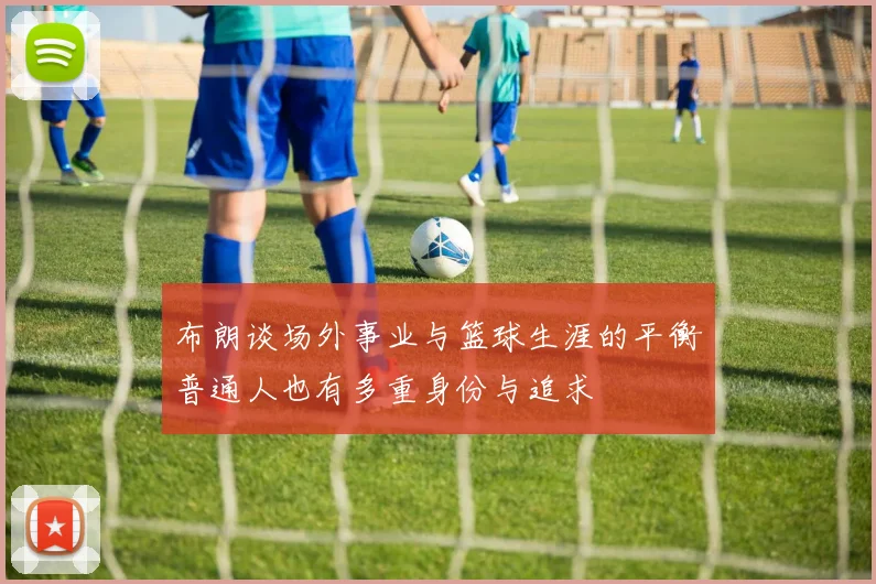 布朗谈场外事业与篮球生涯的平衡普通人也有多重身份与追求