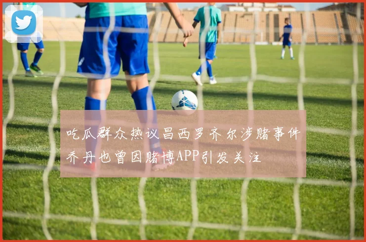 吃瓜群众热议昌西罗齐尔涉赌事件乔丹也曾因赌博APP引发关注