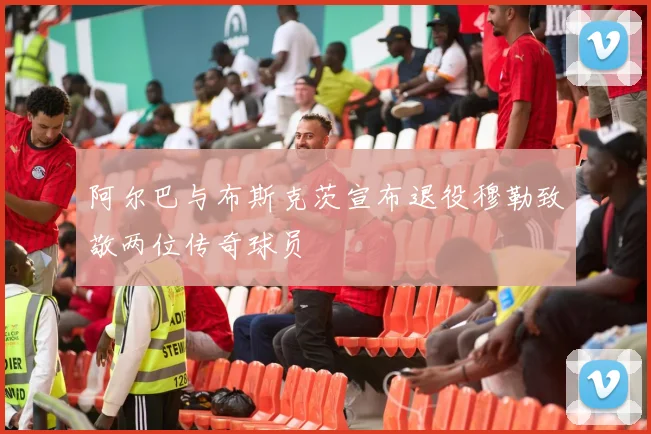 阿尔巴与布斯克茨宣布退役穆勒致敬两位传奇球员