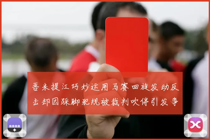吾米提江巧妙运用马赛回旋发动反击却因踩脚犯规被裁判吹停引发争议