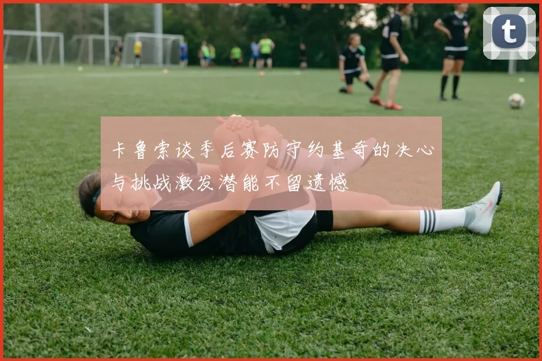 卡鲁索谈季后赛防守约基奇的决心与挑战激发潜能不留遗憾