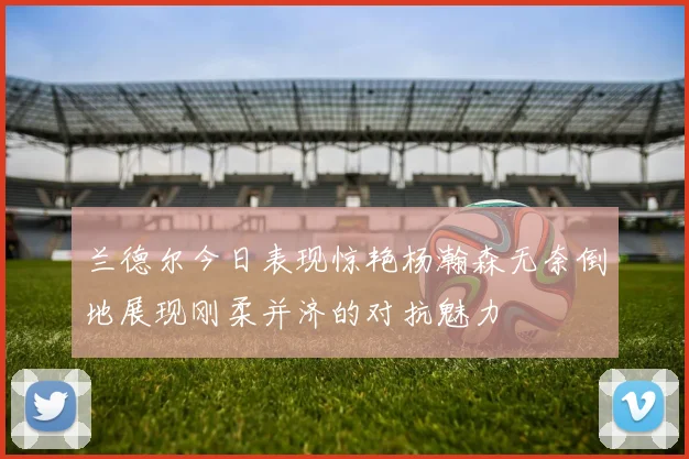兰德尔今日表现惊艳杨瀚森无奈倒地展现刚柔并济的对抗魅力