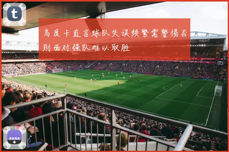 乌度卡直言球队失误频繁需警惕否则面对强队难以取胜