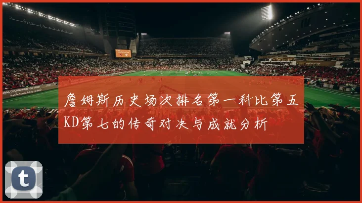 詹姆斯历史场次排名第一科比第五KD第七的传奇对决与成就分析