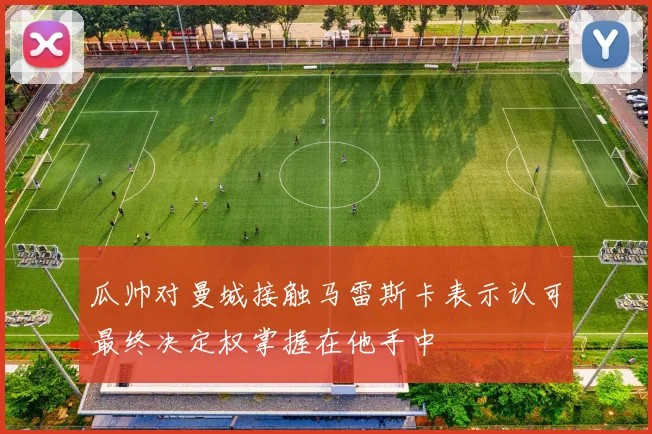 瓜帅对曼城接触马雷斯卡表示认可最终决定权掌握在他手中