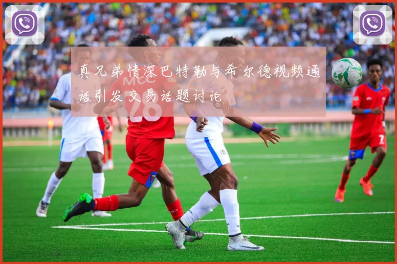 真兄弟情深巴特勒与希尔德视频通话引发交易话题讨论