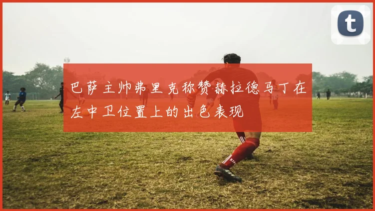 巴萨主帅弗里克称赞赫拉德马丁在左中卫位置上的出色表现