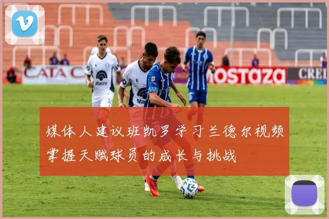 媒体人建议班凯罗学习兰德尔视频掌握天赋球员的成长与挑战