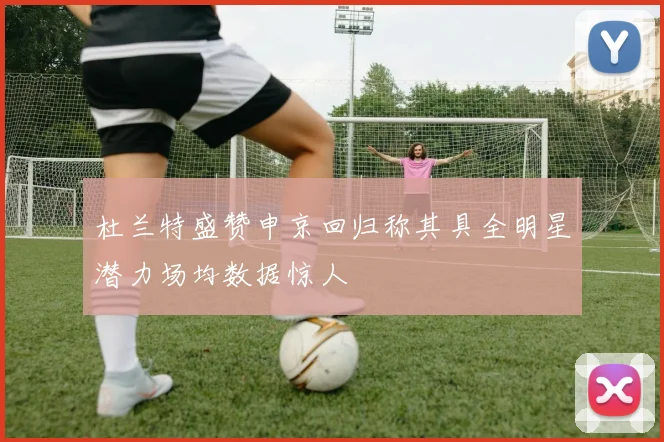 杜兰特盛赞申京回归称其具全明星潜力场均数据惊人