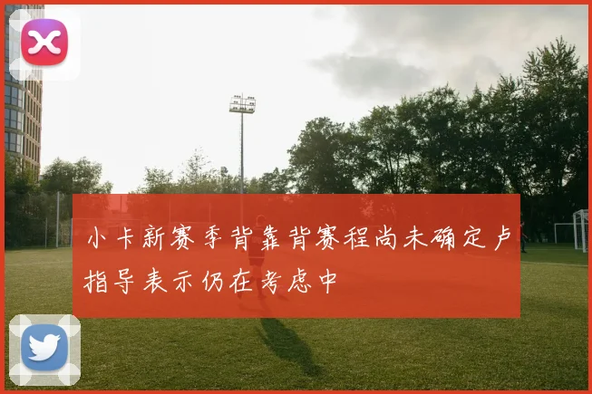 小卡新赛季背靠背赛程尚未确定卢指导表示仍在考虑中