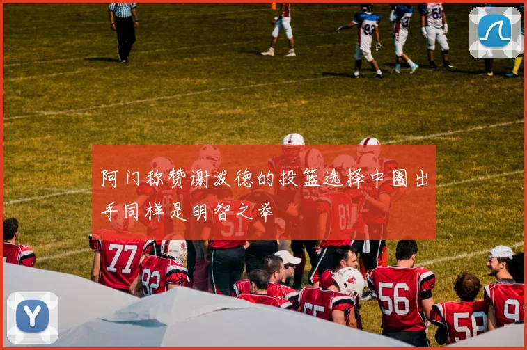 阿门称赞谢泼德的投篮选择中圈出手同样是明智之举