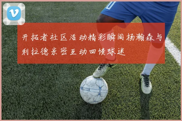 开拓者社区活动精彩瞬间杨瀚森与利拉德亲密互动回馈球迷