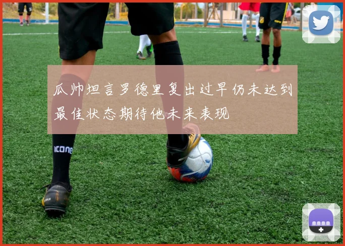 瓜帅坦言罗德里复出过早仍未达到最佳状态期待他未来表现