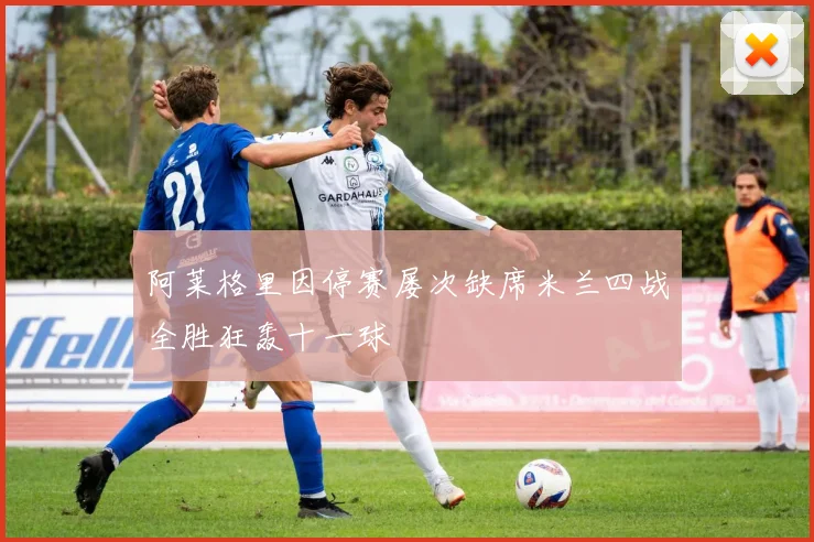 阿莱格里因停赛屡次缺席米兰四战全胜狂轰十一球