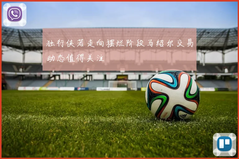 独行侠若走向摆烂阶段马绍尔交易动态值得关注