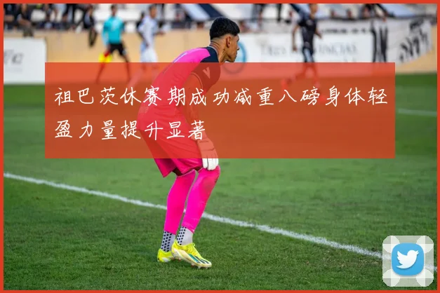 祖巴茨休赛期成功减重八磅身体轻盈力量提升显著